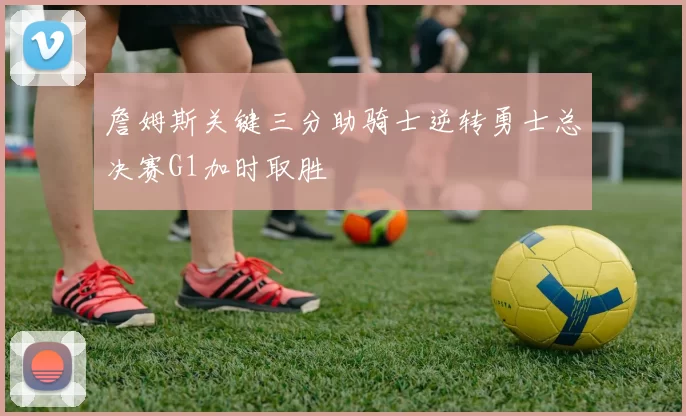 詹姆斯关键三分助骑士逆转勇士总决赛G1加时取胜