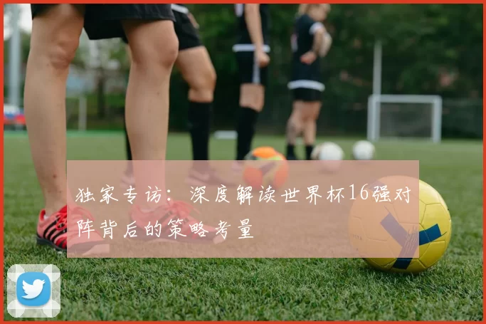 独家专访：深度解读世界杯16强对阵背后的策略考量