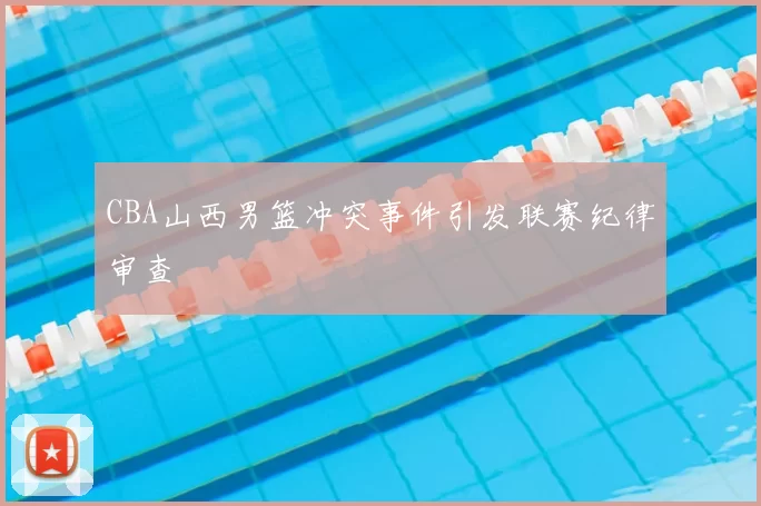 CBA山西男篮冲突事件引发联赛纪律审查