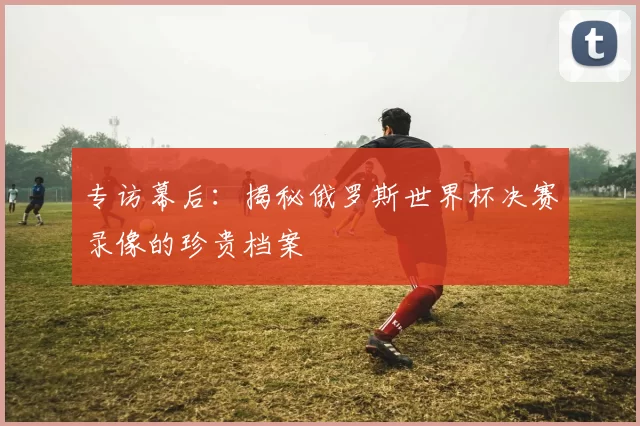 专访幕后：揭秘俄罗斯世界杯决赛录像的珍贵档案