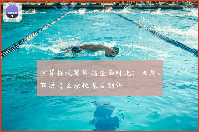 世界杯观赛网站全面对比:画质、解说与互动性深度测评