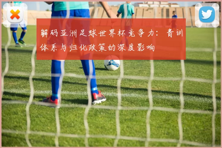 解码亚洲足球世界杯竞争力:青训体系与归化政策的深度影响
