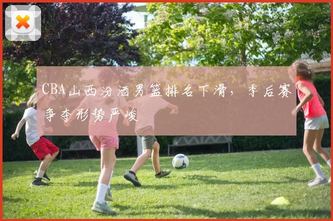 CBA山西汾酒男篮排名下滑,季后赛争夺形势严峻