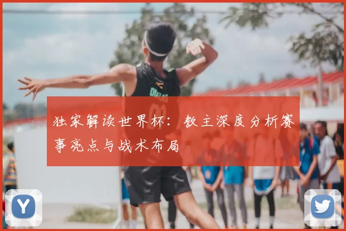 独家解读世界杯:教主深度分析赛事亮点与战术布局