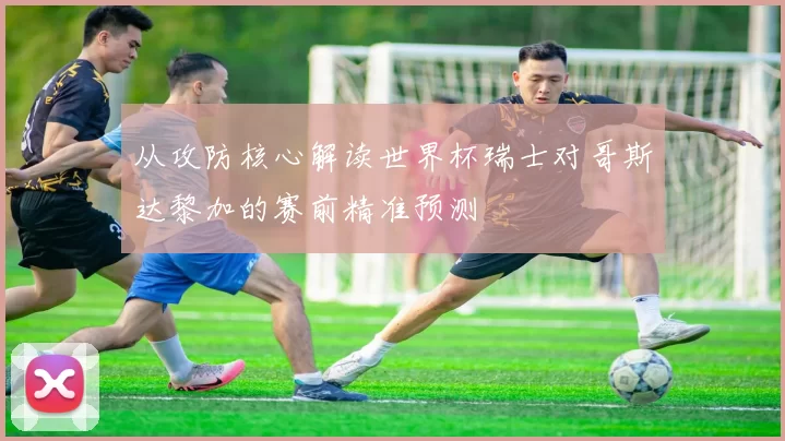 从攻防核心解读世界杯瑞士对哥斯达黎加的赛前精准预测