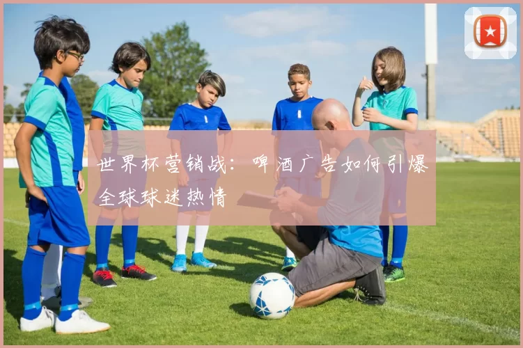 世界杯营销战：啤酒广告如何引爆全球球迷热情
