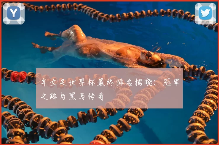 年女足世界杯最终排名揭晓:冠军之路与黑马传奇