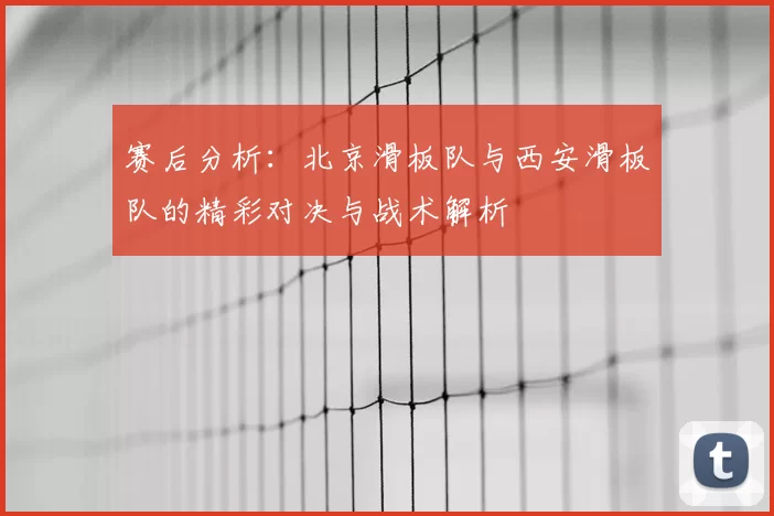 赛后分析:北京滑板队与西安滑板队的精彩对决与战术解析