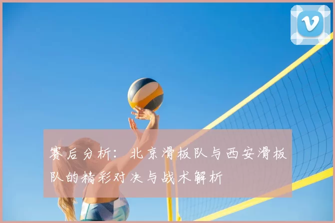 赛后分析:北京滑板队与西安滑板队的精彩对决与战术解析