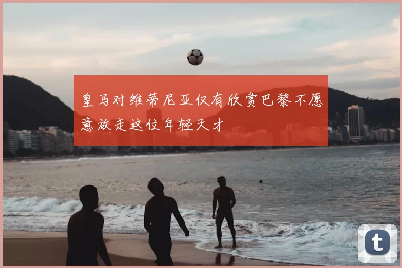 皇马对维蒂尼亚仅有欣赏巴黎不愿意放走这位年轻天才