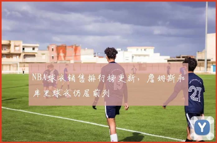 NBA球衣销售排行榜更新,詹姆斯和库里球衣仍居前列