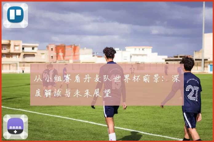 从小组赛看丹麦队世界杯前景:深度解读与未来展望