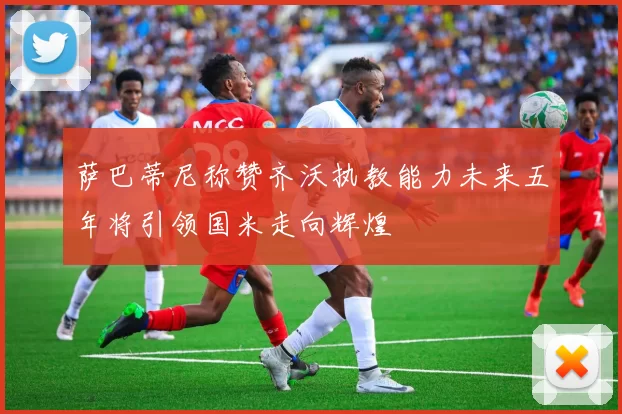 萨巴蒂尼称赞齐沃执教能力未来五年将引领国米走向辉煌