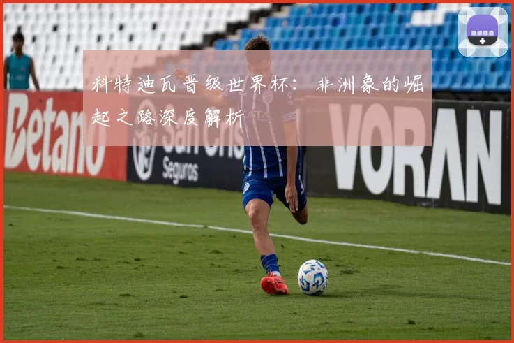 科特迪瓦晋级世界杯:非洲象的崛起之路深度解析