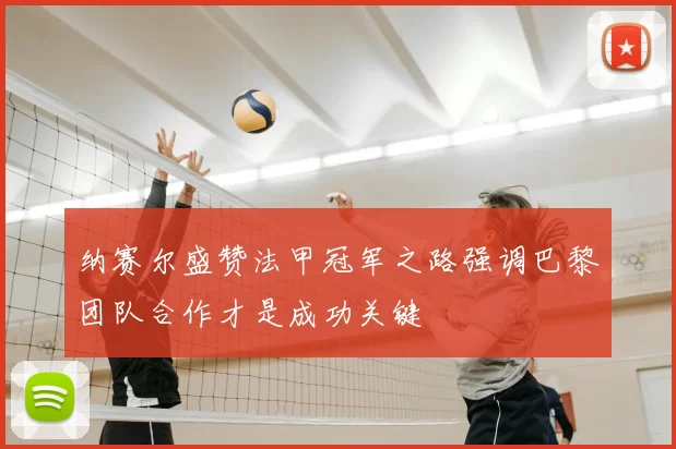 纳赛尔盛赞法甲冠军之路强调巴黎团队合作才是成功关键