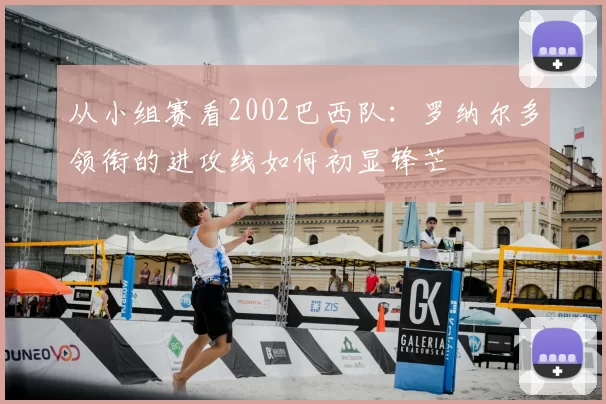 从小组赛看2002巴西队:罗纳尔多领衔的进攻线如何初显锋芒