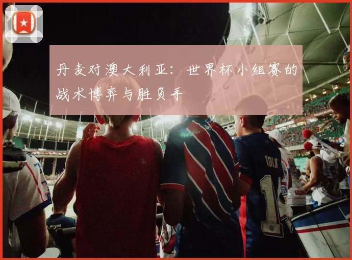 丹麦对澳大利亚:世界杯小组赛的战术博弈与胜负手