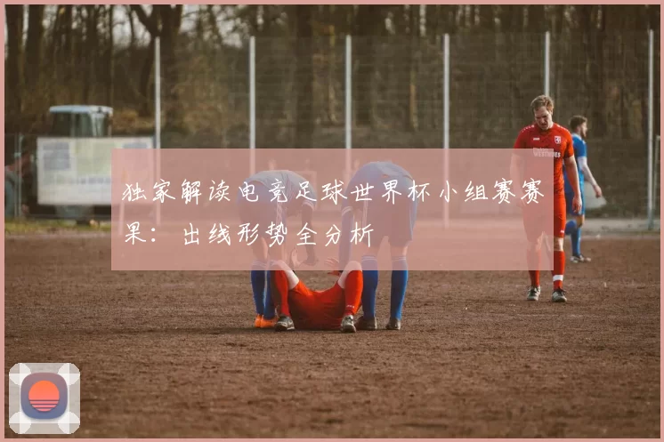 独家解读电竞足球世界杯小组赛赛果:出线形势全分析
