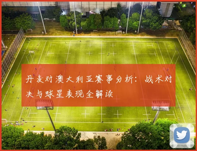 丹麦对澳大利亚赛事分析：战术对决与球星表现全解读