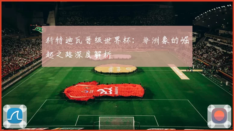 科特迪瓦晋级世界杯:非洲象的崛起之路深度解析