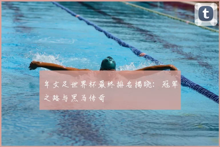 年女足世界杯最终排名揭晓：冠军之路与黑马传奇