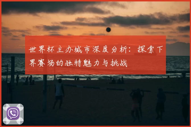 世界杯主办城市深度分析：探索下界赛场的独特魅力与挑战
