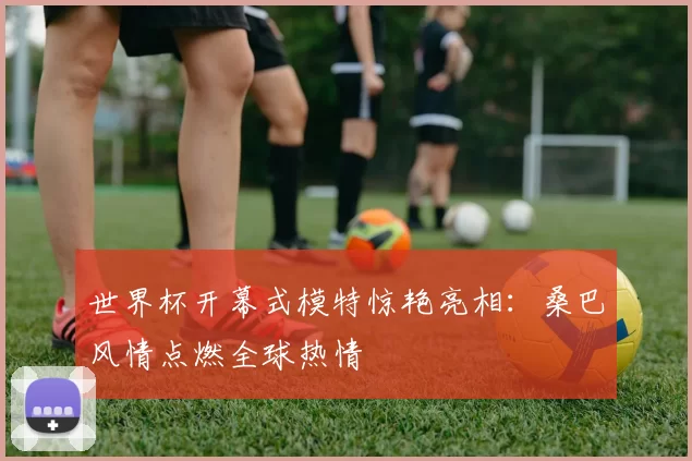 世界杯开幕式模特惊艳亮相：桑巴风情点燃全球热情