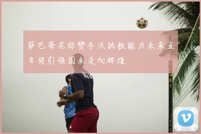 萨巴蒂尼称赞齐沃执教能力未来五年将引领国米走向辉煌