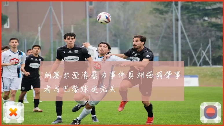 纳赛尔澄清暴力事件真相强调肇事者与巴黎球迷无关