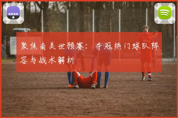 聚焦南美世预赛:夺冠热门球队阵容与战术解析