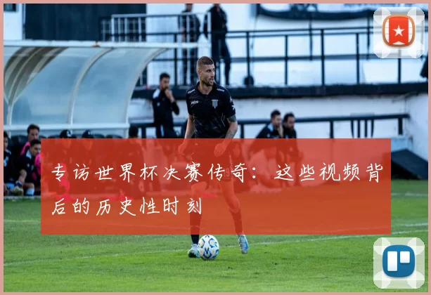 专访世界杯决赛传奇：这些视频背后的历史性时刻