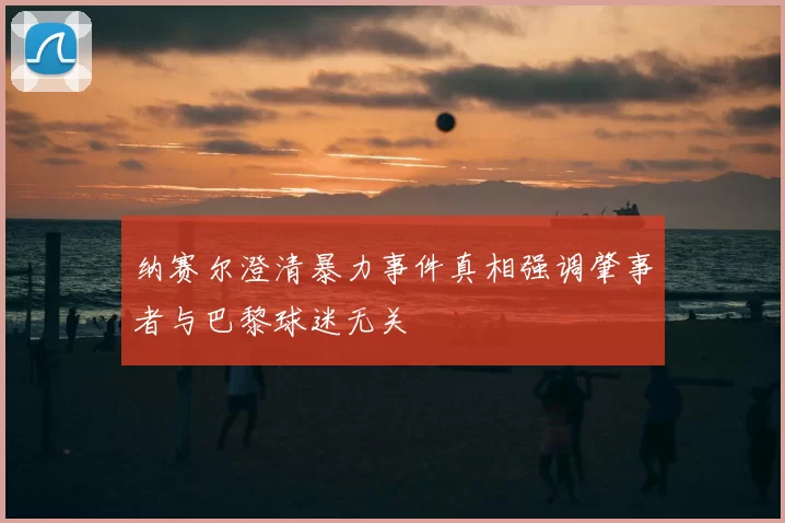 纳赛尔澄清暴力事件真相强调肇事者与巴黎球迷无关
