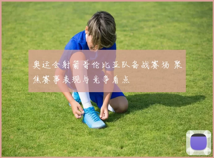 奥运会射箭哥伦比亚队备战赛场 聚焦赛事表现与竞争看点