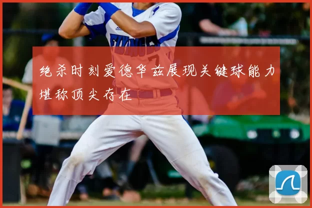 绝杀时刻爱德华兹展现关键球能力堪称顶尖存在