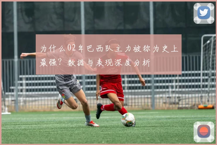 为什么02年巴西队主力被称为史上最强?数据与表现深度分析