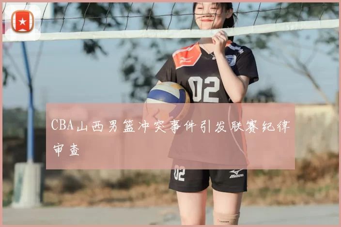 CBA山西男篮冲突事件引发联赛纪律审查