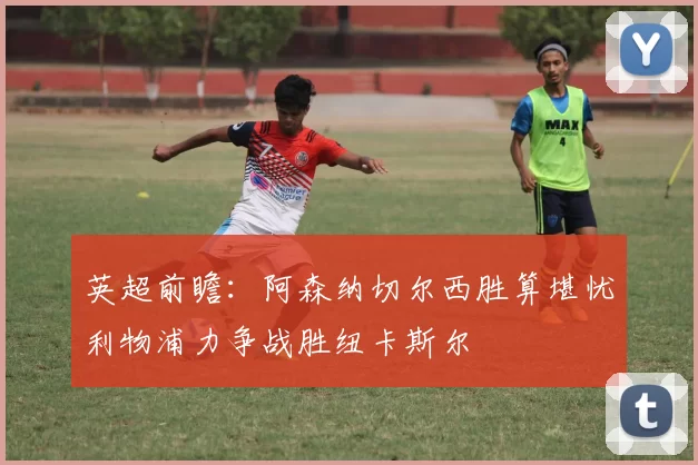 英超前瞻：阿森纳切尔西胜算堪忧利物浦力争战胜纽卡斯尔