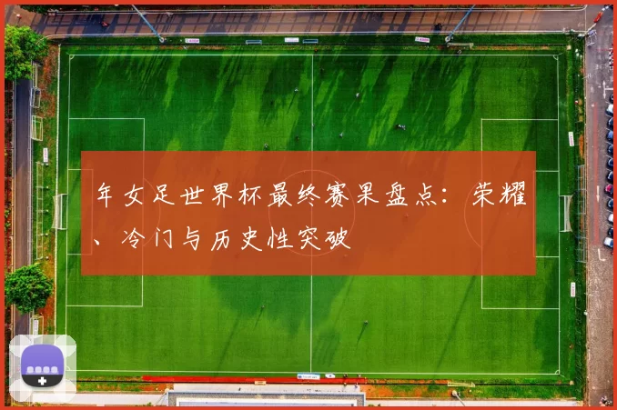 年女足世界杯最终赛果盘点:荣耀、冷门与历史性突破