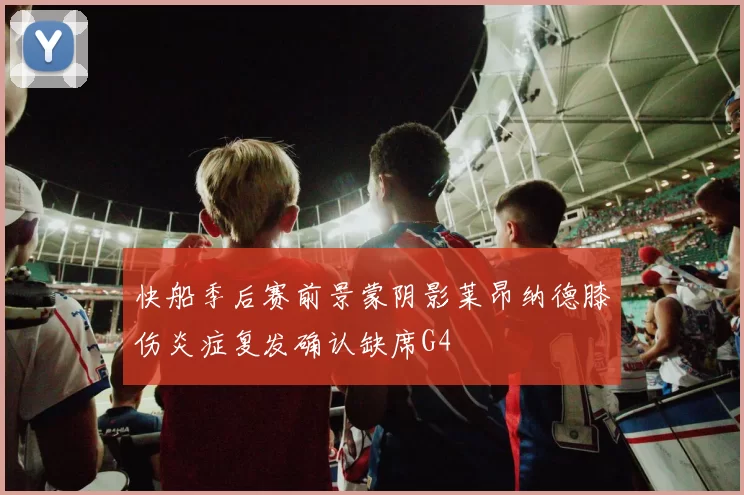 快船季后赛前景蒙阴影莱昂纳德膝伤炎症复发确认缺席G4