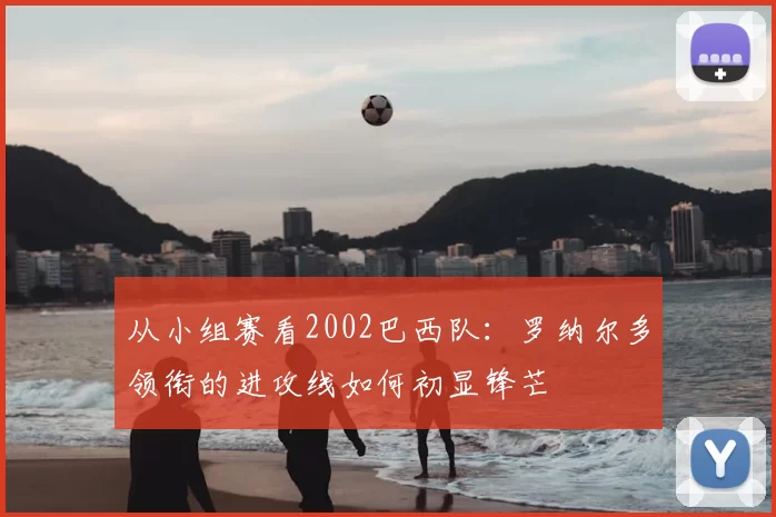 从小组赛看2002巴西队:罗纳尔多领衔的进攻线如何初显锋芒