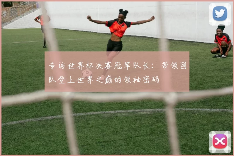 专访世界杯决赛冠军队长:带领团队登上世界之巅的领袖密码