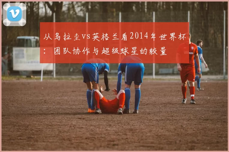 从乌拉圭vs英格兰看2014年世界杯:团队协作与超级球星的较量