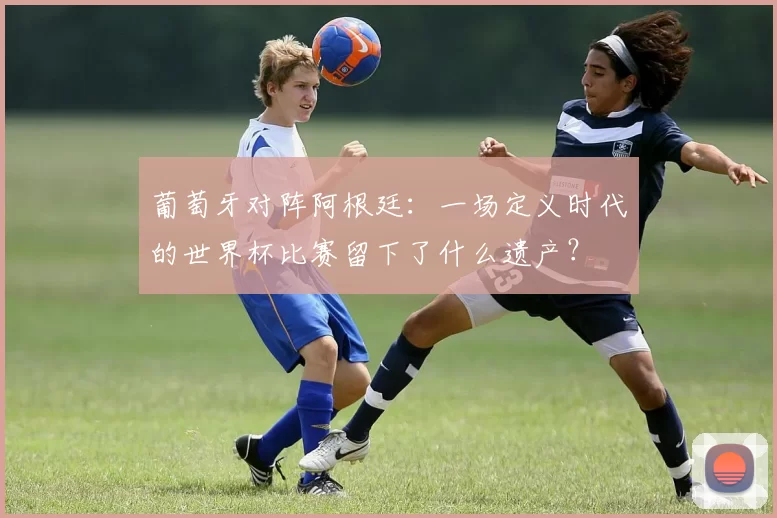 葡萄牙对阵阿根廷:一场定义时代的世界杯比赛留下了什么遗产?