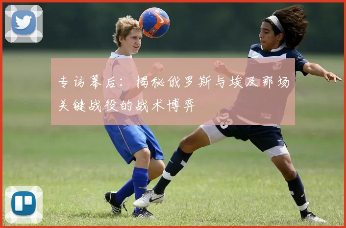 专访幕后:揭秘俄罗斯与埃及那场关键战役的战术博弈