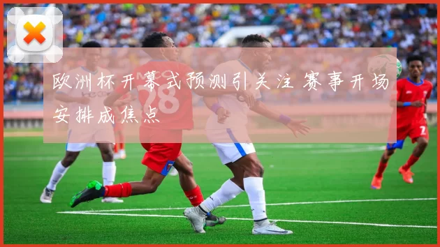 欧洲杯开幕式预测引关注 赛事开场安排成焦点