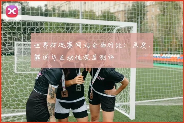 世界杯观赛网站全面对比：画质、解说与互动性深度测评