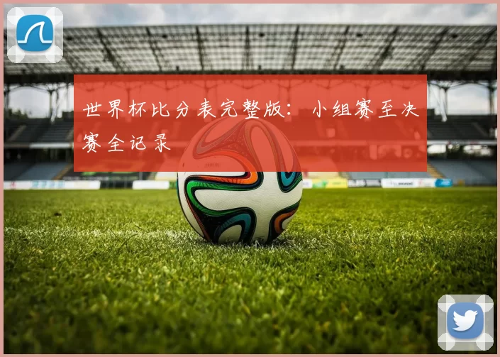 世界杯比分表完整版:小组赛至决赛全记录