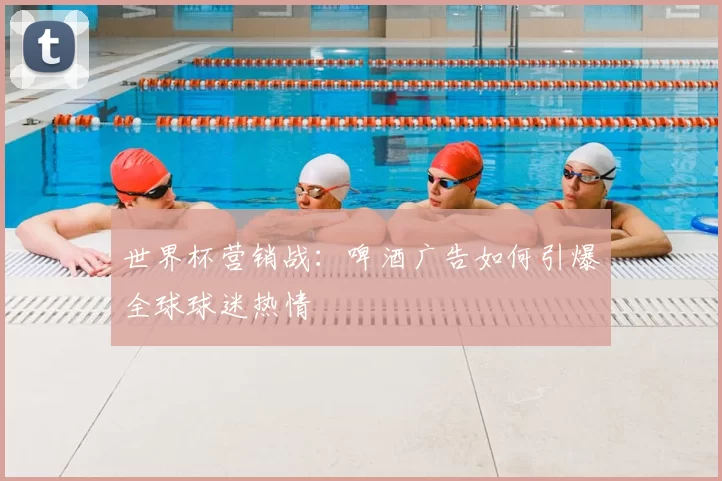 世界杯营销战:啤酒广告如何引爆全球球迷热情