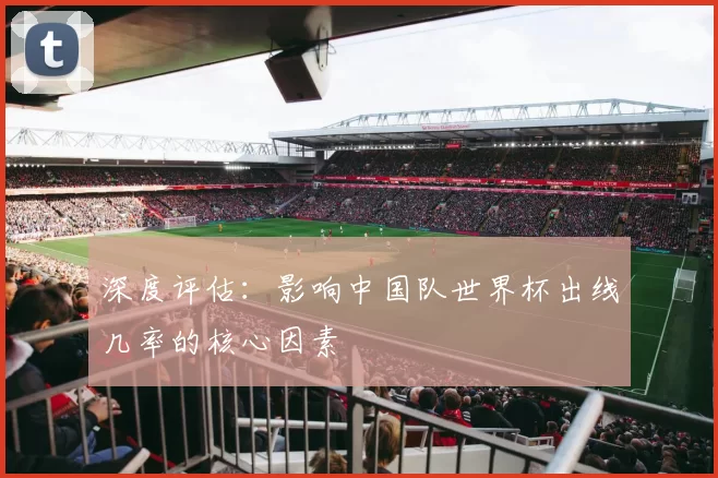 深度评估:影响中国队世界杯出线几率的核心因素
