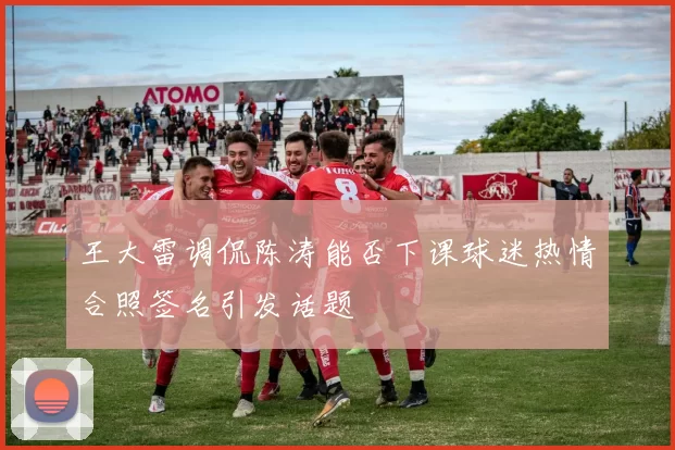 王大雷调侃陈涛能否下课球迷热情合照签名引发话题